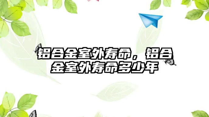 鋁合金室外壽命，鋁合金室外壽命多少年