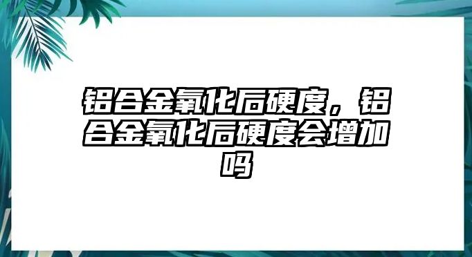 鋁合金氧化后硬度，鋁合金氧化后硬度會增加嗎