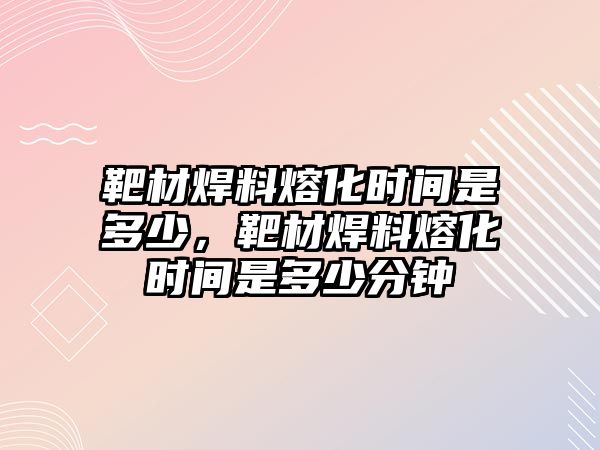 靶材焊料熔化時(shí)間是多少，靶材焊料熔化時(shí)間是多少分鐘