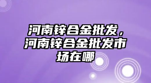 河南鋅合金批發(fā)，河南鋅合金批發(fā)市場在哪