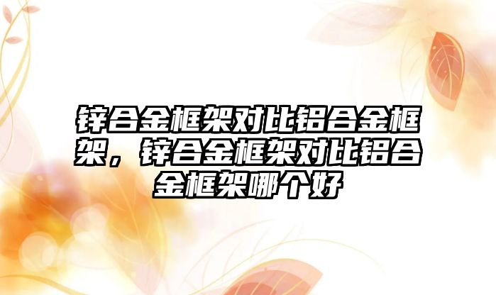 鋅合金框架對比鋁合金框架，鋅合金框架對比鋁合金框架哪個好