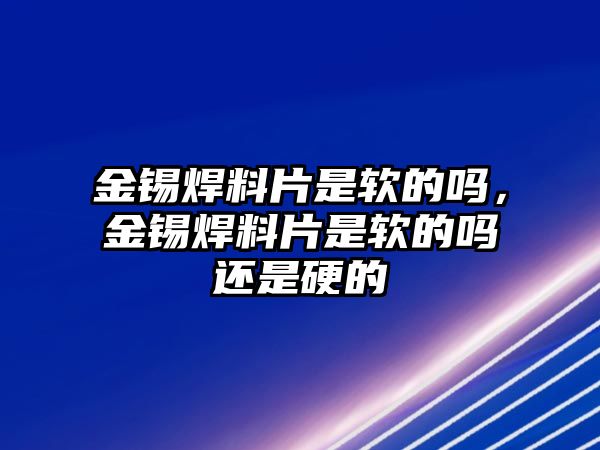 金錫焊料片是軟的嗎，金錫焊料片是軟的嗎還是硬的