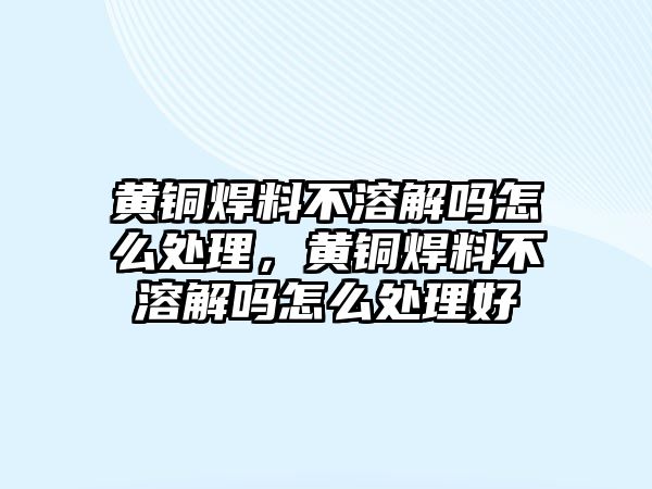 黃銅焊料不溶解嗎怎么處理，黃銅焊料不溶解嗎怎么處理好