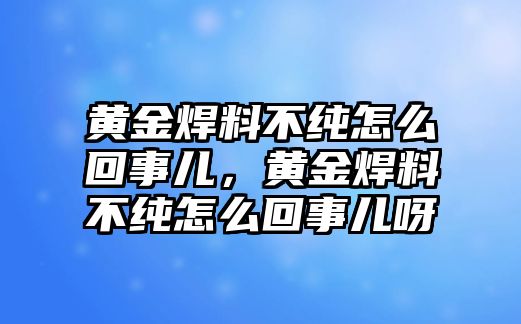 黃金焊料不純怎么回事兒，黃金焊料不純怎么回事兒呀