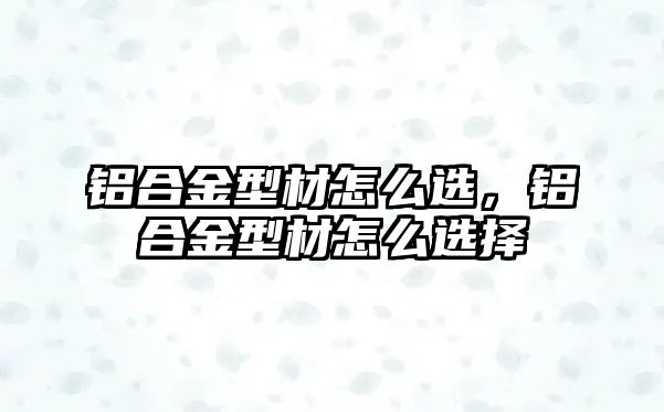 鋁合金型材怎么選，鋁合金型材怎么選擇