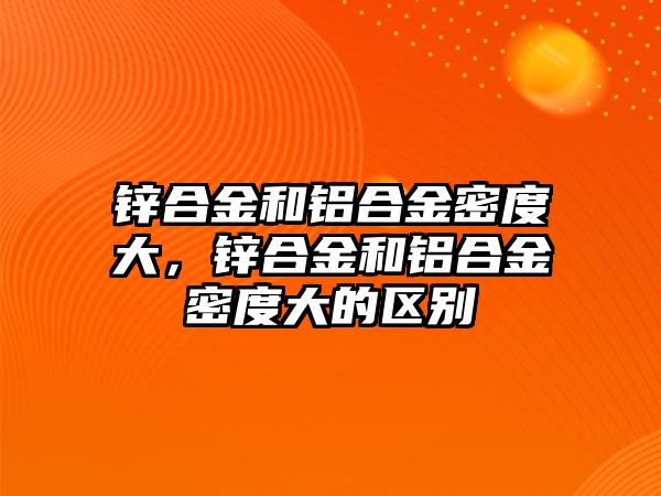 鋅合金和鋁合金密度大，鋅合金和鋁合金密度大的區(qū)別