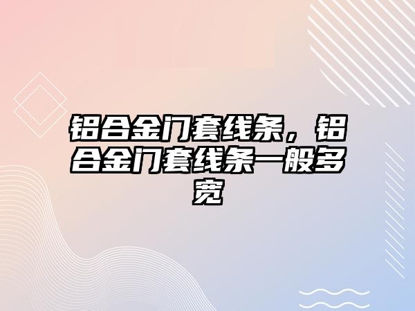 鋁合金門套線條，鋁合金門套線條一般多寬