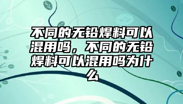 不同的無鉛焊料可以混用嗎，不同的無鉛焊料可以混用嗎為什么