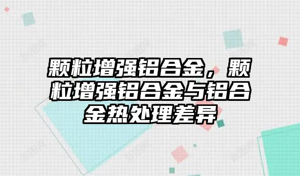 顆粒增強(qiáng)鋁合金，顆粒增強(qiáng)鋁合金與鋁合金熱處理差異