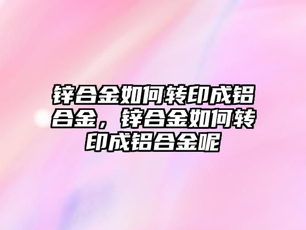 鋅合金如何轉(zhuǎn)印成鋁合金，鋅合金如何轉(zhuǎn)印成鋁合金呢