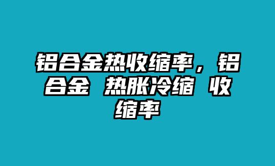 鋁合金熱收縮率，鋁合金 熱脹冷縮 收縮率