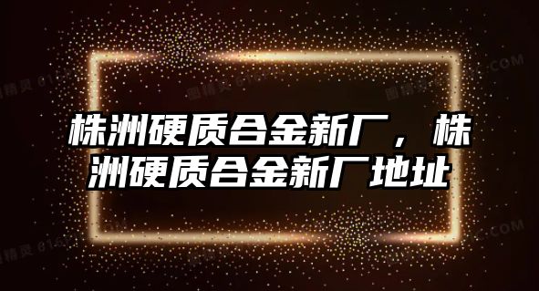 株洲硬質合金新廠，株洲硬質合金新廠地址