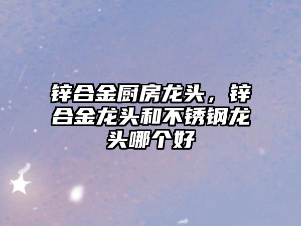 鋅合金廚房龍頭，鋅合金龍頭和不銹鋼龍頭哪個好