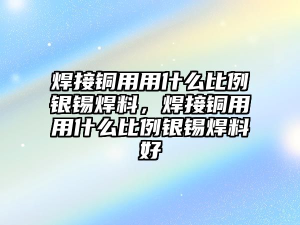 焊接銅用用什么比例銀錫焊料，焊接銅用用什么比例銀錫焊料好