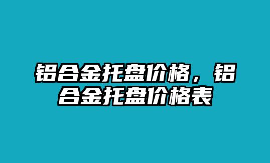 鋁合金托盤(pán)價(jià)格，鋁合金托盤(pán)價(jià)格表