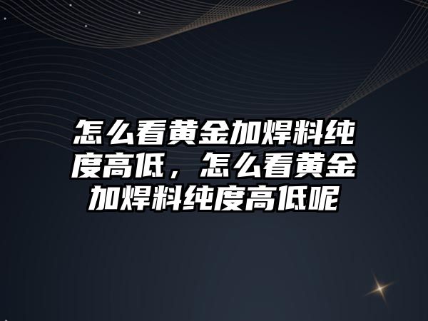 怎么看黃金加焊料純度高低，怎么看黃金加焊料純度高低呢