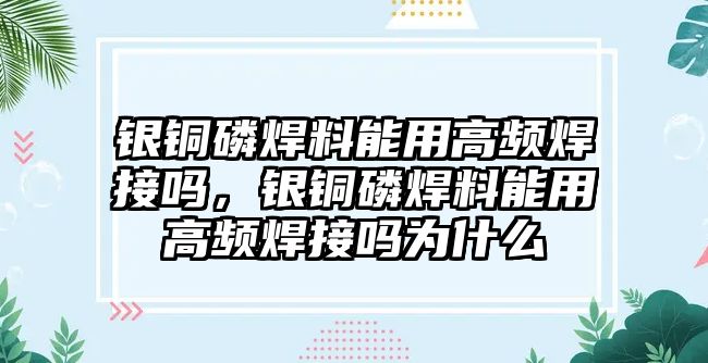 銀銅磷焊料能用高頻焊接嗎，銀銅磷焊料能用高頻焊接嗎為什么