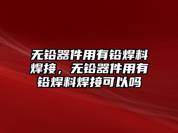 無鉛器件用有鉛焊料焊接，無鉛器件用有鉛焊料焊接可以嗎