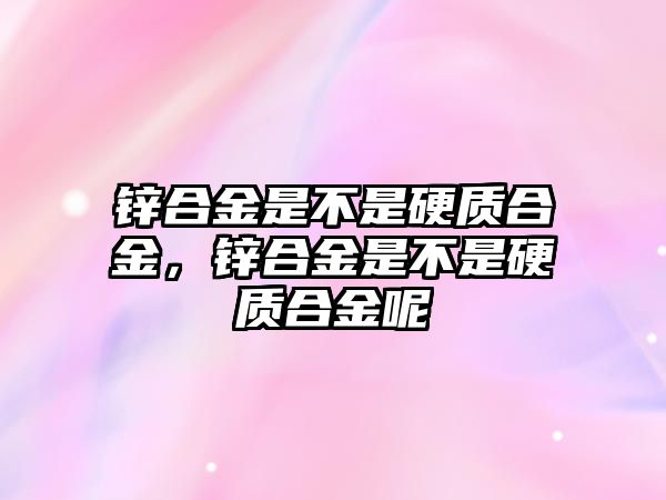 鋅合金是不是硬質(zhì)合金，鋅合金是不是硬質(zhì)合金呢