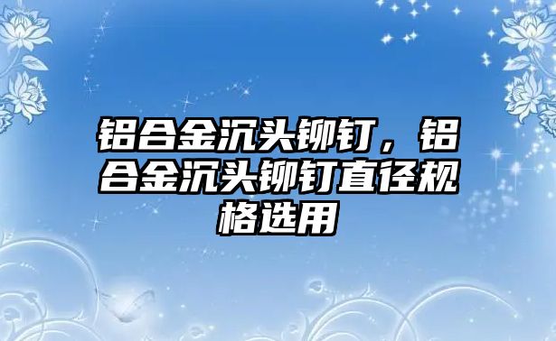 鋁合金沉頭鉚釘，鋁合金沉頭鉚釘直徑規(guī)格選用