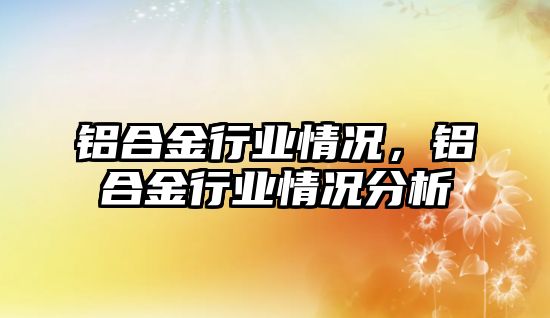 鋁合金行業(yè)情況，鋁合金行業(yè)情況分析