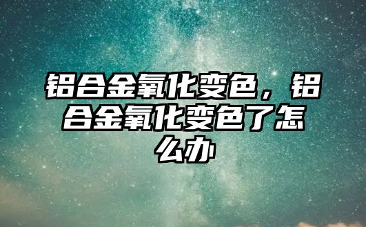 鋁合金氧化變色，鋁合金氧化變色了怎么辦