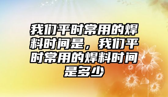 我們平時常用的焊料時間是，我們平時常用的焊料時間是多少