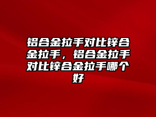 鋁合金拉手對比鋅合金拉手，鋁合金拉手對比鋅合金拉手哪個好