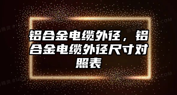 鋁合金電纜外徑，鋁合金電纜外徑尺寸對照表