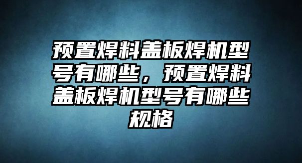 預(yù)置焊料蓋板焊機(jī)型號有哪些，預(yù)置焊料蓋板焊機(jī)型號有哪些規(guī)格