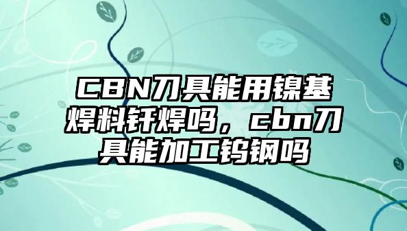 CBN刀具能用鎳基焊料釬焊嗎，cbn刀具能加工鎢鋼嗎