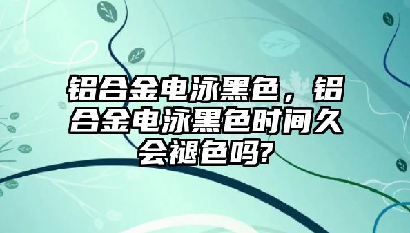 鋁合金電泳黑色，鋁合金電泳黑色時(shí)間久會(huì)褪色嗎?