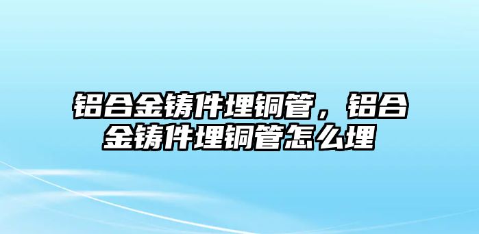 鋁合金鑄件埋銅管，鋁合金鑄件埋銅管怎么埋