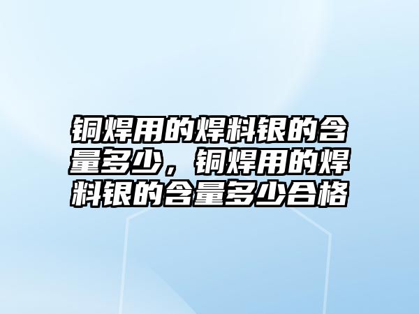 銅焊用的焊料銀的含量多少，銅焊用的焊料銀的含量多少合格