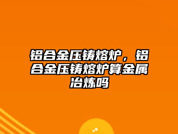 鋁合金壓鑄熔爐，鋁合金壓鑄熔爐算金屬冶煉嗎