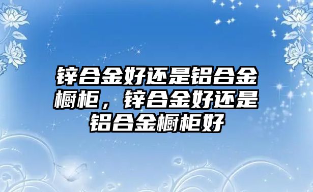 鋅合金好還是鋁合金櫥柜，鋅合金好還是鋁合金櫥柜好