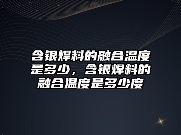 含銀焊料的融合溫度是多少，含銀焊料的融合溫度是多少度