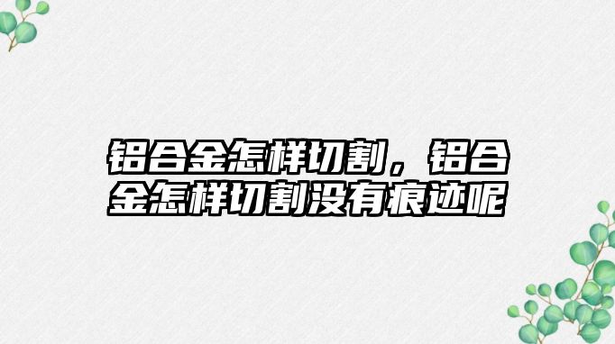 鋁合金怎樣切割，鋁合金怎樣切割沒有痕跡呢