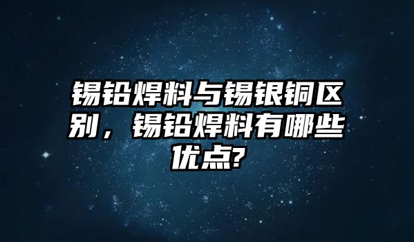 錫鉛焊料與錫銀銅區(qū)別，錫鉛焊料有哪些優(yōu)點?