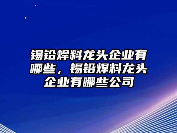 錫鉛焊料龍頭企業(yè)有哪些，錫鉛焊料龍頭企業(yè)有哪些公司