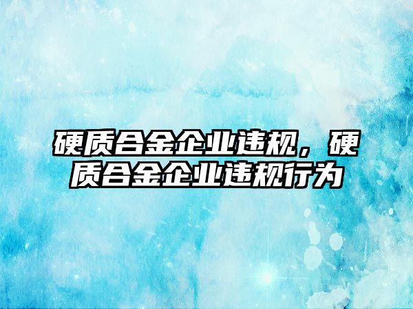 硬質合金企業(yè)違規(guī)，硬質合金企業(yè)違規(guī)行為