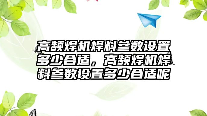 高頻焊機(jī)焊料參數(shù)設(shè)置多少合適，高頻焊機(jī)焊料參數(shù)設(shè)置多少合適呢