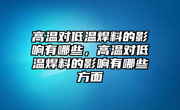 高溫對低溫焊料的影響有哪些，高溫對低溫焊料的影響有哪些方面