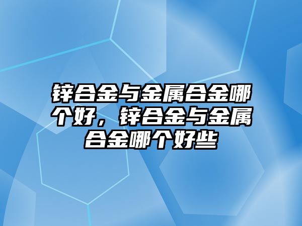 鋅合金與金屬合金哪個好，鋅合金與金屬合金哪個好些