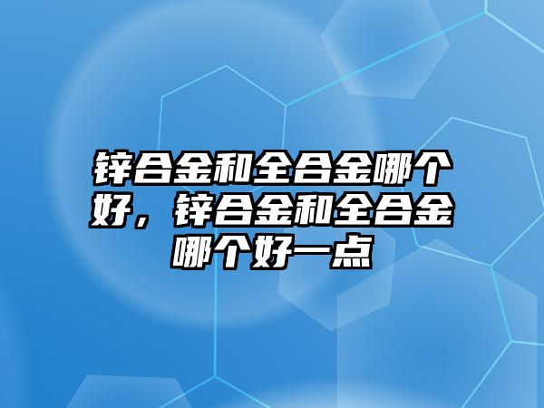 鋅合金和全合金哪個(gè)好，鋅合金和全合金哪個(gè)好一點(diǎn)