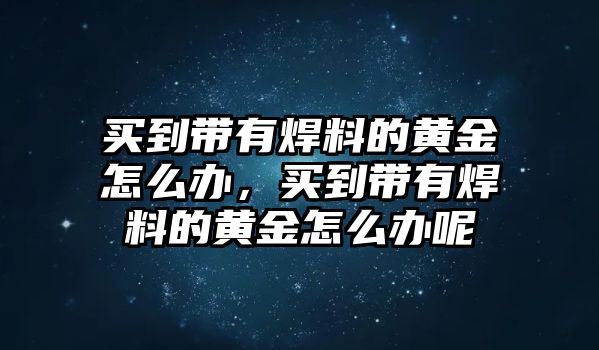 買(mǎi)到帶有焊料的黃金怎么辦，買(mǎi)到帶有焊料的黃金怎么辦呢