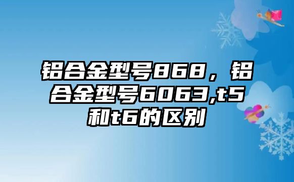 鋁合金型號(hào)868，鋁合金型號(hào)6063,t5和t6的區(qū)別