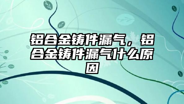 鋁合金鑄件漏氣，鋁合金鑄件漏氣什么原因