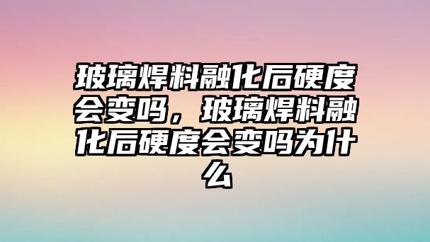 玻璃焊料融化后硬度會變嗎，玻璃焊料融化后硬度會變嗎為什么