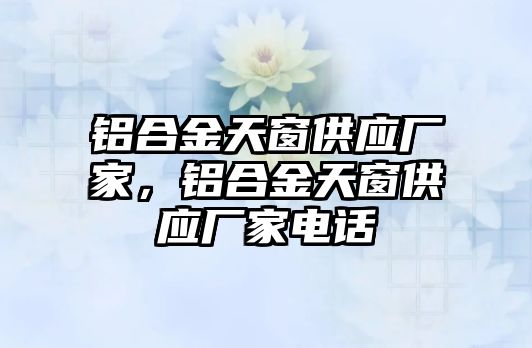 鋁合金天窗供應(yīng)廠家，鋁合金天窗供應(yīng)廠家電話